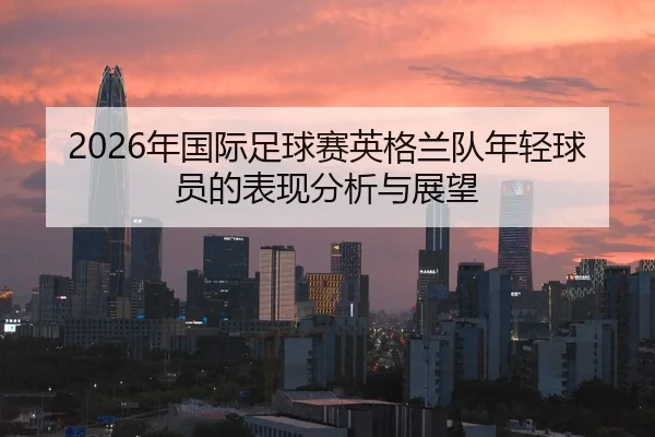 2026年国际足球赛英格兰队年轻球员的表现分析与展望