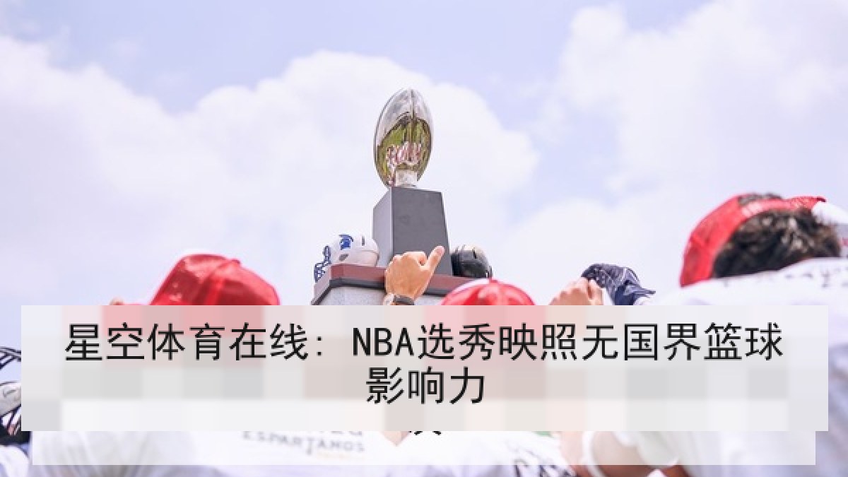 星空体育在线: NBA选秀映照无国界篮球影响力 星空体育在线: NBA选秀映照无国界篮球影响力