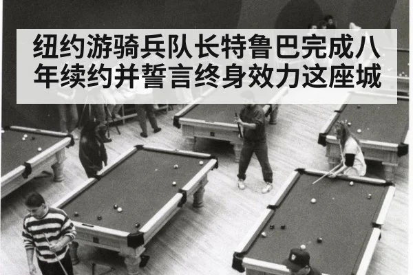 纽约游骑兵队长特鲁巴完成八年续约并誓言终身效力这座城